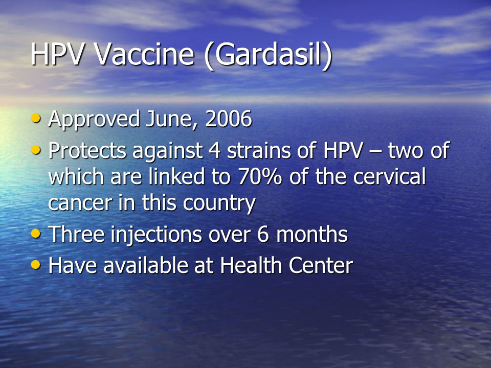 HPV Vaccine (Gardasil) Approved June, 2006 Approved June, 2006 Protects against 4 strains of HPV – two of which are linked to 70% of the cervical cancer in this country Protects against 4 strains of HPV – two of which are linked to 70% of the cervical cancer in this country Three injections over 6 months Three injections over 6 months Have available at Health Center Have available at Health Center