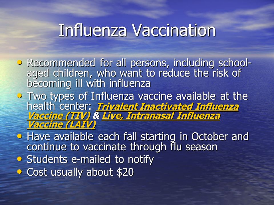 Influenza Vaccination Recommended for all persons, including school- aged children, who want to reduce the risk of becoming ill with influenza Recommended for all persons, including school- aged children, who want to reduce the risk of becoming ill with influenza Two types of Influenza vaccine available at the health center: Trivalent Inactivated Influenza Vaccine (TIV) & Live, Intranasal Influenza Vaccine (LAIV) Two types of Influenza vaccine available at the health center: Trivalent Inactivated Influenza Vaccine (TIV) & Live, Intranasal Influenza Vaccine (LAIV) Trivalent Inactivated Influenza Vaccine (TIV)Live, Intranasal Influenza Vaccine (LAIV) Trivalent Inactivated Influenza Vaccine (TIV)Live, Intranasal Influenza Vaccine (LAIV) Have available each fall starting in October and continue to vaccinate through flu season Have available each fall starting in October and continue to vaccinate through flu season Students  ed to notify Students  ed to notify Cost usually about $20 Cost usually about $20