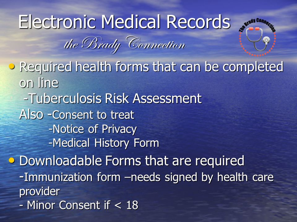 Required health forms that can be completed on line -Tuberculosis Risk Assessment Also - Consent to treat -Notice of Privacy -Medical History Form Required health forms that can be completed on line -Tuberculosis Risk Assessment Also - Consent to treat -Notice of Privacy -Medical History Form Downloadable Forms that are required - Immunization form –needs signed by health care provider - Minor Consent if < 18 Downloadable Forms that are required - Immunization form –needs signed by health care provider - Minor Consent if < 18 Electronic Medical Records the Brady Connection