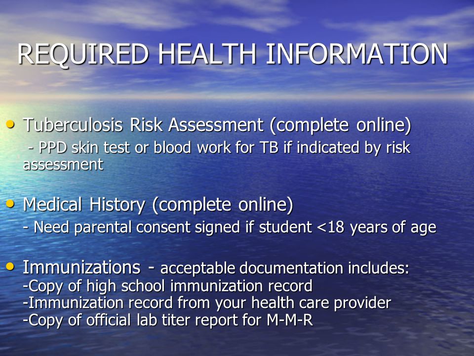 REQUIRED HEALTH INFORMATION Tuberculosis Risk Assessment (complete online) Tuberculosis Risk Assessment (complete online) - PPD skin test or blood work for TB if indicated by risk assessment - PPD skin test or blood work for TB if indicated by risk assessment Medical History (complete online) Medical History (complete online) - Need parental consent signed if student <18 years of age Immunizations - acceptable documentation includes: -Copy of high school immunization record -Immunization record from your health care provider -Copy of official lab titer report for M-M-R Immunizations - acceptable documentation includes: -Copy of high school immunization record -Immunization record from your health care provider -Copy of official lab titer report for M-M-R