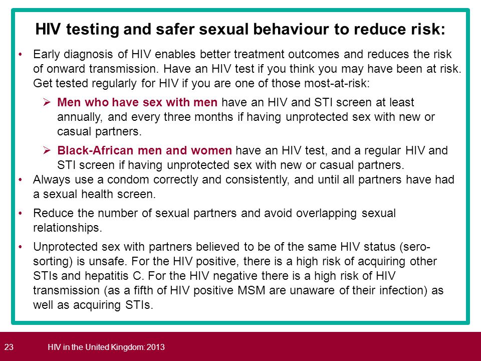 23HIV in the United Kingdom: 2013 HIV testing and safer sexual behaviour to reduce risk: Early diagnosis of HIV enables better treatment outcomes and reduces the risk of onward transmission.