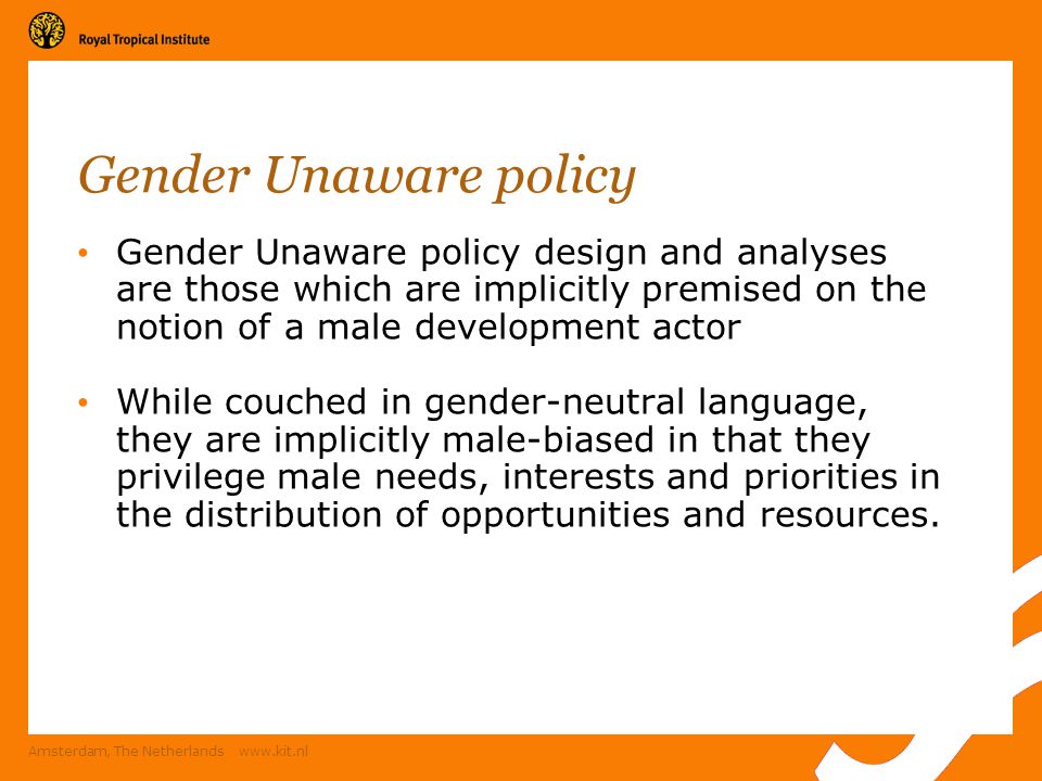 Amsterdam, The Netherlands   Gender Unaware policy Gender Unaware policy design and analyses are those which are implicitly premised on the notion of a male development actor While couched in gender-neutral language, they are implicitly male-biased in that they privilege male needs, interests and priorities in the distribution of opportunities and resources.