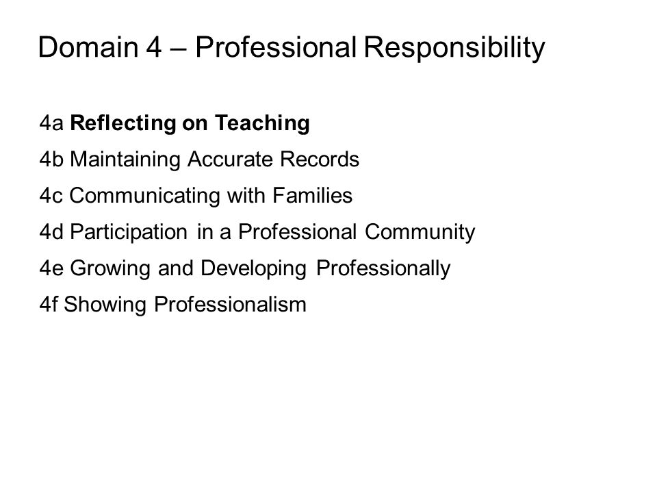 Domain 4 – Professional Responsibility 4a Reflecting on Teaching 4b Maintaining Accurate Records 4c Communicating with Families 4d Participation in a Professional Community 4e Growing and Developing Professionally 4f Showing Professionalism