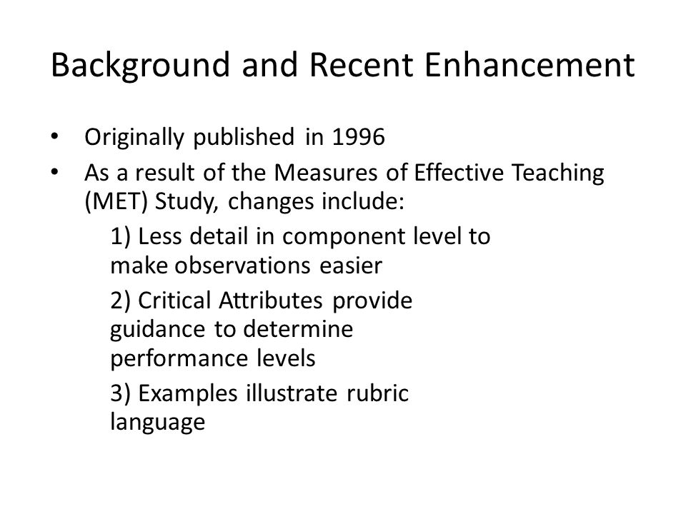 Background and Recent Enhancement Originally published in 1996 As a result of the Measures of Effective Teaching (MET) Study, changes include: 1) Less detail in component level to make observations easier 2) Critical Attributes provide guidance to determine performance levels 3) Examples illustrate rubric language