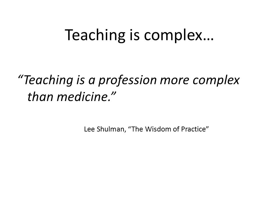 Teaching is complex… Teaching is a profession more complex than medicine. Lee Shulman, The Wisdom of Practice