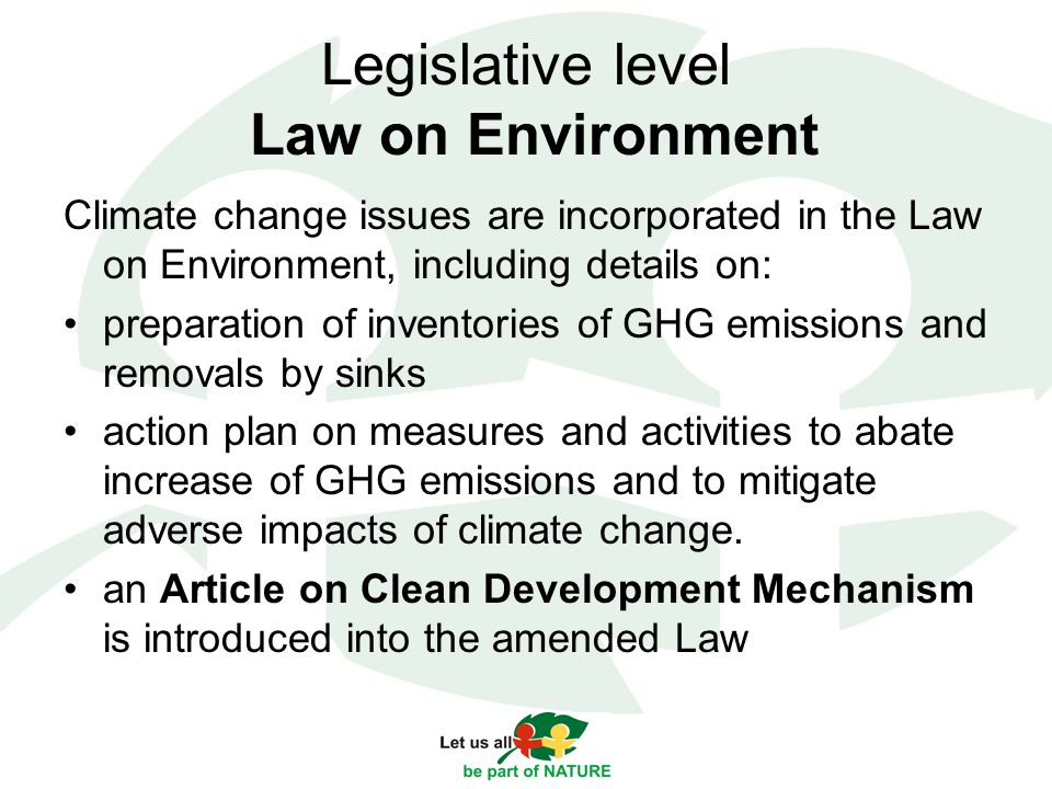 Legislative level Law on Environment Climate change issues are incorporated in the Law on Environment, including details on: preparation of inventories of GHG emissions and removals by sinks action plan on measures and activities to abate increase of GHG emissions and to mitigate adverse impacts of climate change.