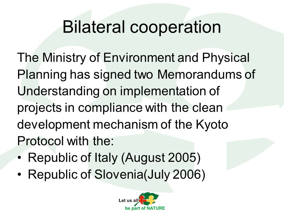 Bilateral cooperation The Ministry of Environment and Physical Planning has signed two Memorandums of Understanding on implementation of projects in compliance with the clean development mechanism of the Kyoto Protocol with the: Republic of Italy (August 2005) Republic of Slovenia(July 2006)