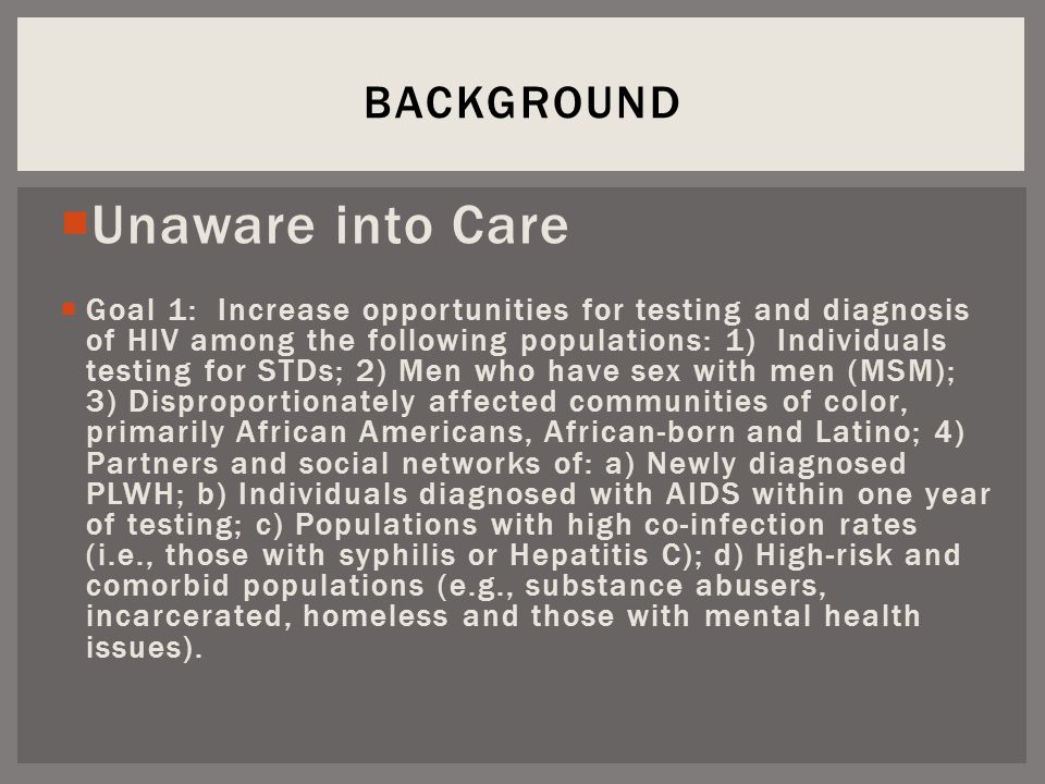  Unaware into Care  Goal 1: Increase opportunities for testing and diagnosis of HIV among the following populations: 1) Individuals testing for STDs; 2) Men who have sex with men (MSM); 3) Disproportionately affected communities of color, primarily African Americans, African-born and Latino; 4) Partners and social networks of: a) Newly diagnosed PLWH; b) Individuals diagnosed with AIDS within one year of testing; c) Populations with high co-infection rates (i.e., those with syphilis or Hepatitis C); d) High-risk and comorbid populations (e.g., substance abusers, incarcerated, homeless and those with mental health issues).