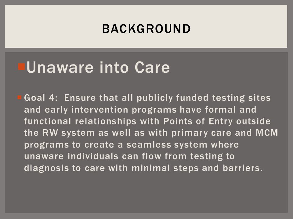 Unaware into Care  Goal 4: Ensure that all publicly funded testing sites and early intervention programs have formal and functional relationships with Points of Entry outside the RW system as well as with primary care and MCM programs to create a seamless system where unaware individuals can flow from testing to diagnosis to care with minimal steps and barriers.