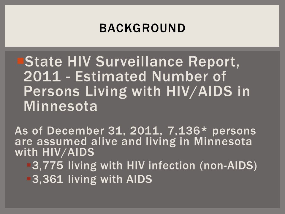  State HIV Surveillance Report, Estimated Number of Persons Living with HIV/AIDS in Minnesota As of December 31, 2011, 7,136* persons are assumed alive and living in Minnesota with HIV/AIDS  3,775 living with HIV infection (non-AIDS)  3,361 living with AIDS BACKGROUND