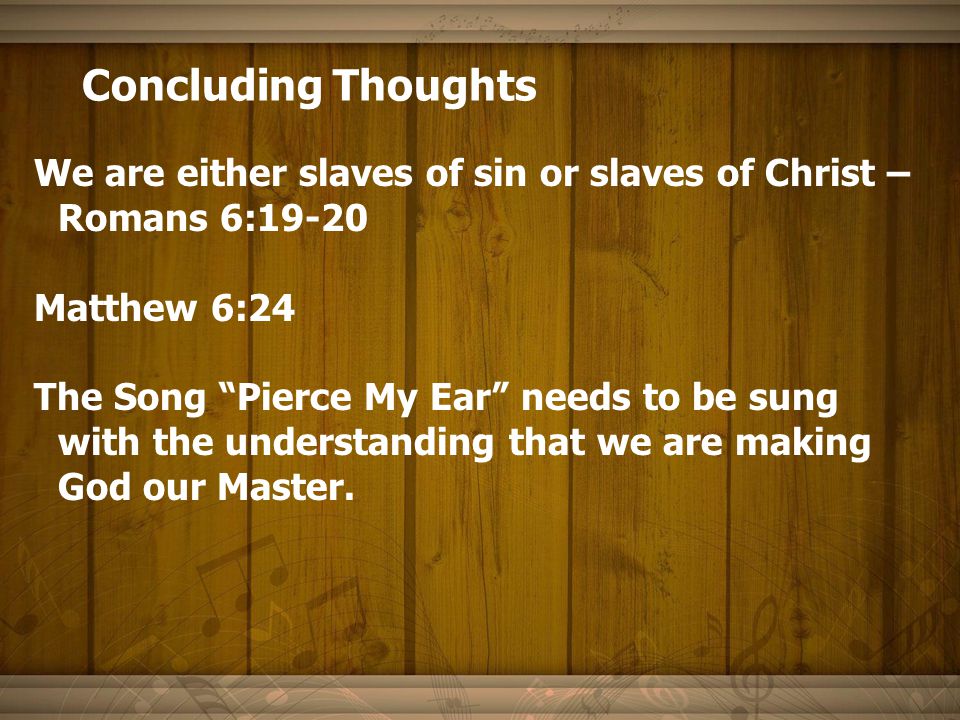 Concluding Thoughts We are either slaves of sin or slaves of Christ – Romans 6:19-20 Matthew 6:24 The Song Pierce My Ear needs to be sung with the understanding that we are making God our Master.