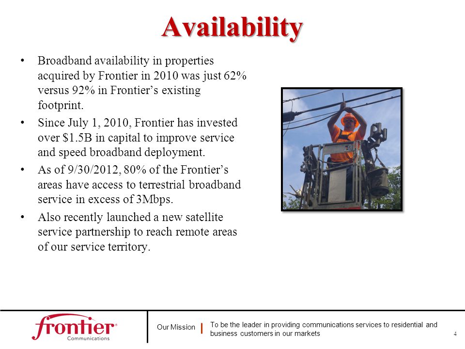 Our Mission To be the leader in providing communications services to residential and business customers in our marketsAvailability Broadband availability in properties acquired by Frontier in 2010 was just 62% versus 92% in Frontier’s existing footprint.