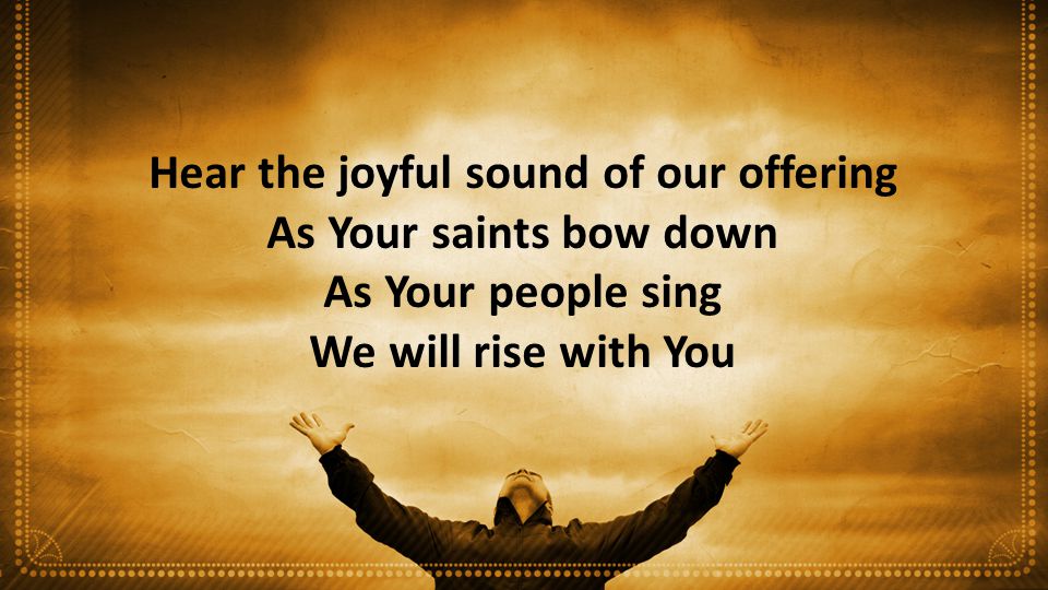 Hear the joyful sound of our offering As Your saints bow down As Your people sing We will rise with You