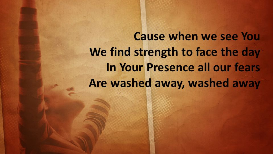 Cause when we see You We find strength to face the day In Your Presence all our fears Are washed away, washed away