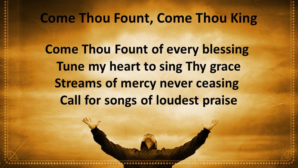 Come Thou Fount, Come Thou King Come Thou Fount of every blessing Tune my heart to sing Thy grace Streams of mercy never ceasing Call for songs of loudest praise
