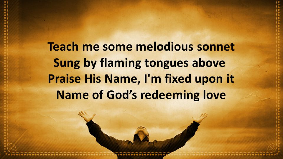 Teach me some melodious sonnet Sung by flaming tongues above Praise His Name, I m fixed upon it Name of God’s redeeming love