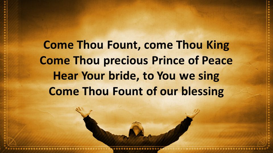 Come Thou Fount, come Thou King Come Thou precious Prince of Peace Hear Your bride, to You we sing Come Thou Fount of our blessing