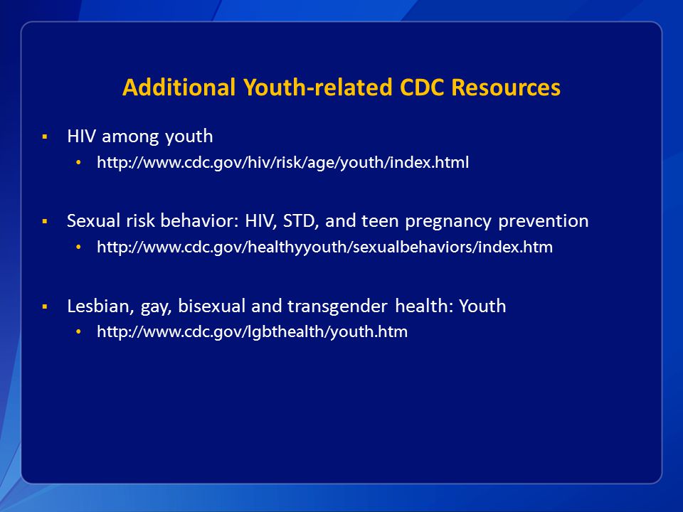 Additional Youth-related CDC Resources  HIV among youth    Sexual risk behavior: HIV, STD, and teen pregnancy prevention    Lesbian, gay, bisexual and transgender health: Youth