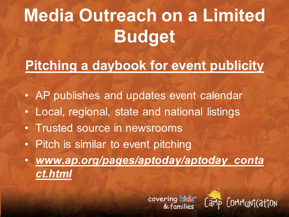 Media Outreach on a Limited Budget Pitching a daybook for event publicity AP publishes and updates event calendar Local, regional, state and national listings Trusted source in newsrooms Pitch is similar to event pitching   ct.html