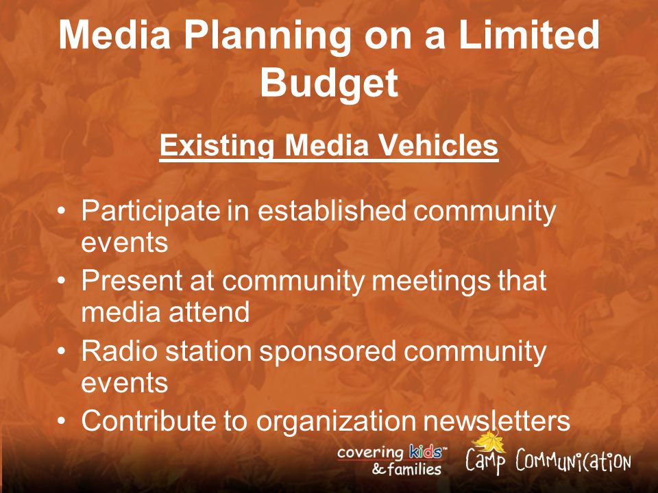 Media Planning on a Limited Budget Existing Media Vehicles Participate in established community events Present at community meetings that media attend Radio station sponsored community events Contribute to organization newsletters