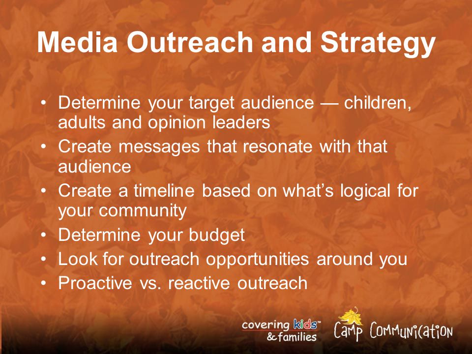 Media Outreach and Strategy Determine your target audience — children, adults and opinion leaders Create messages that resonate with that audience Create a timeline based on what’s logical for your community Determine your budget Look for outreach opportunities around you Proactive vs.