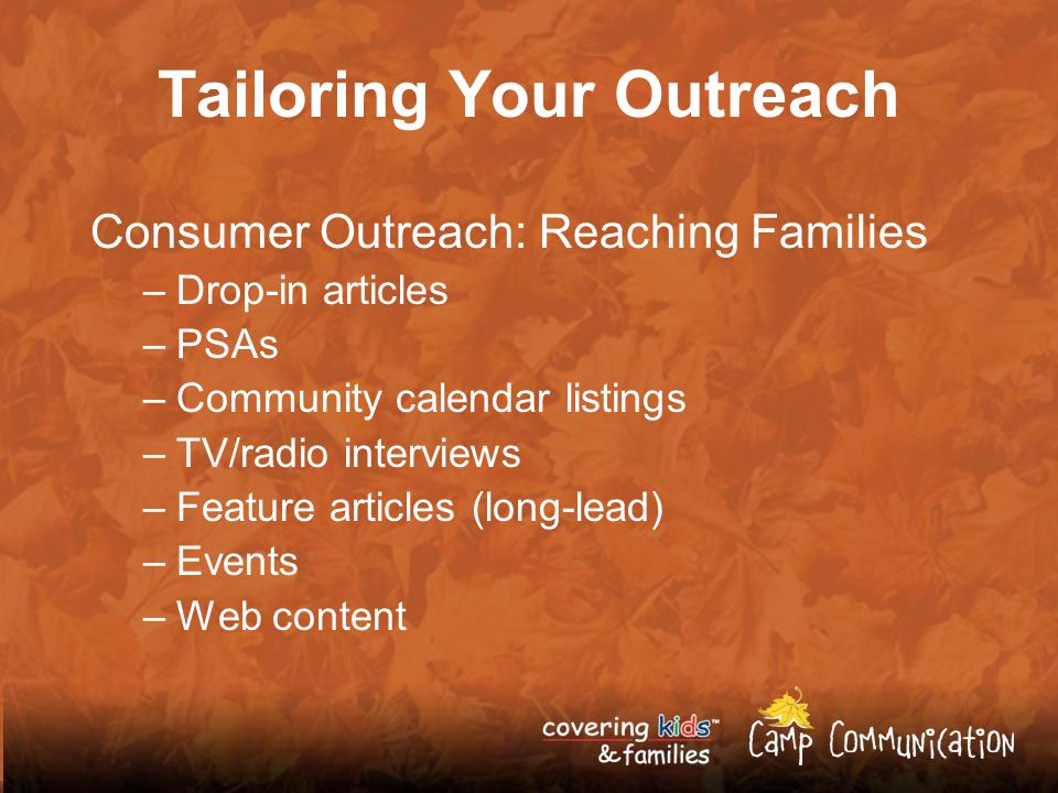 Tailoring Your Outreach Consumer Outreach: Reaching Families –Drop-in articles –PSAs –Community calendar listings –TV/radio interviews –Feature articles (long-lead) –Events –Web content