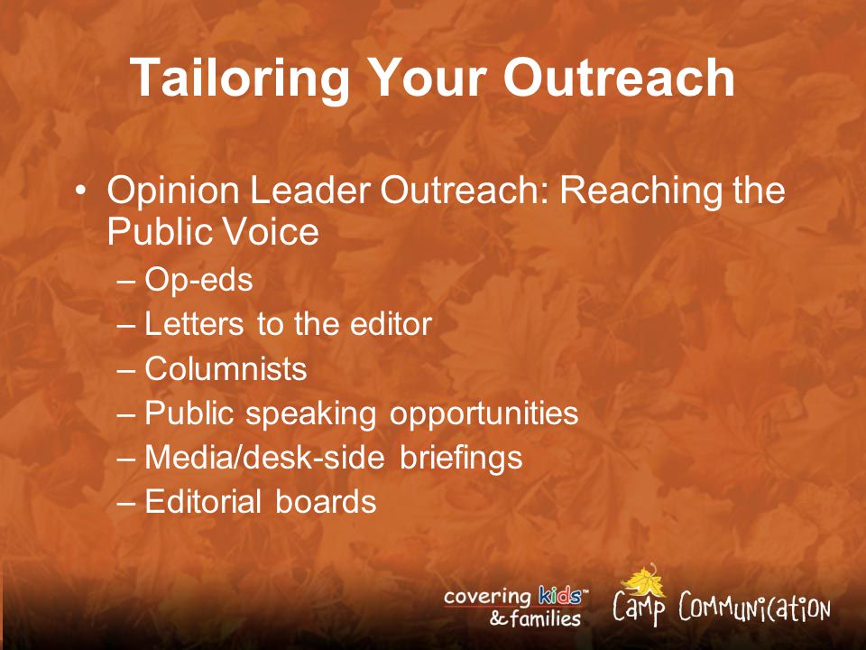 Tailoring Your Outreach Opinion Leader Outreach: Reaching the Public Voice –Op-eds –Letters to the editor –Columnists –Public speaking opportunities –Media/desk-side briefings –Editorial boards