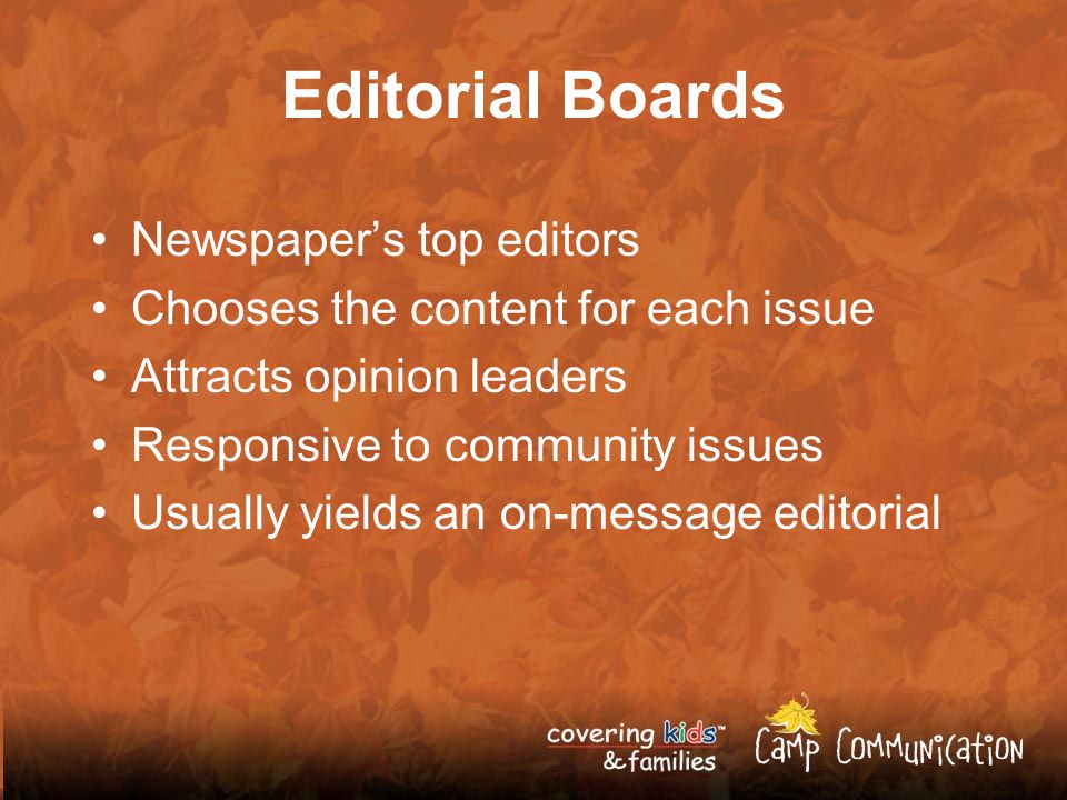 Editorial Boards Newspaper’s top editors Chooses the content for each issue Attracts opinion leaders Responsive to community issues Usually yields an on-message editorial