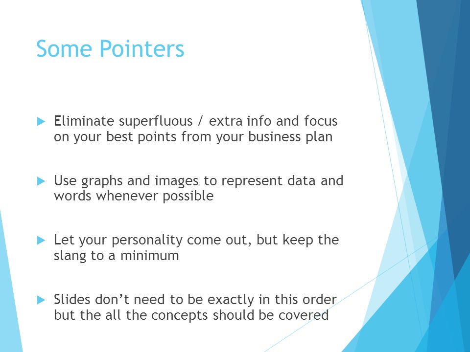 Some Pointers  Eliminate superfluous / extra info and focus on your best points from your business plan  Use graphs and images to represent data and words whenever possible  Let your personality come out, but keep the slang to a minimum  Slides don’t need to be exactly in this order but the all the concepts should be covered