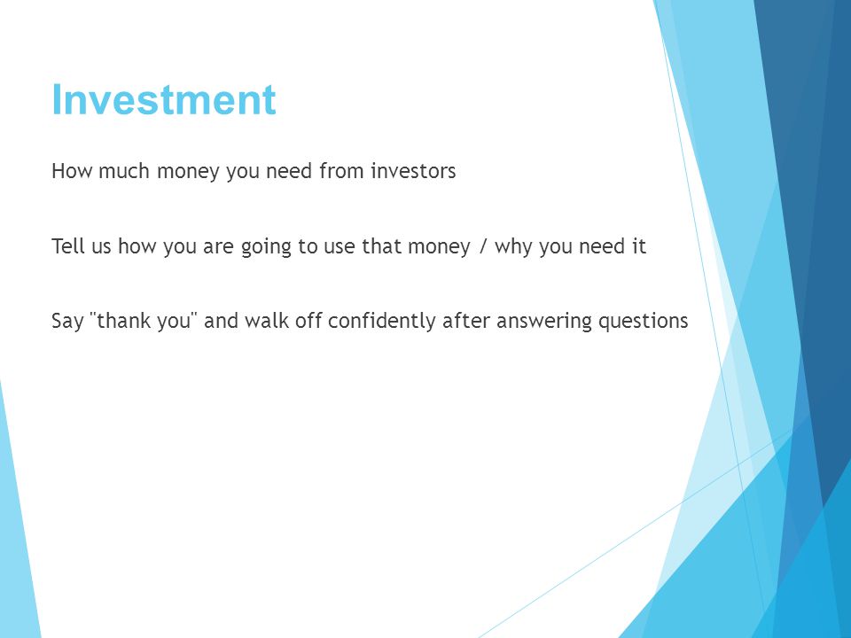 Investment How much money you need from investors Tell us how you are going to use that money / why you need it Say thank you and walk off confidently after answering questions