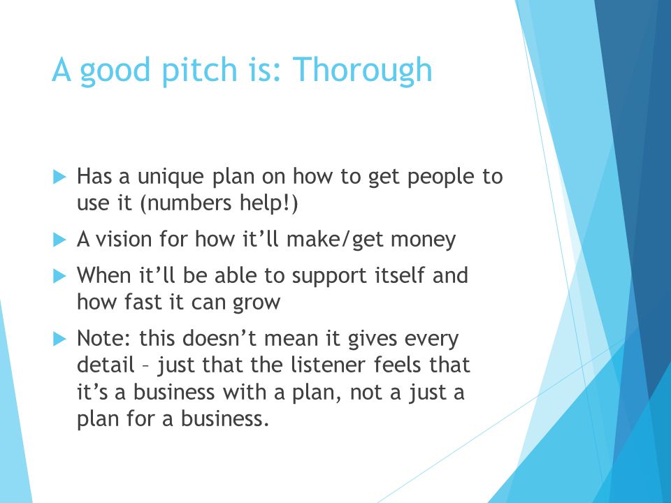 A good pitch is: Thorough  Has a unique plan on how to get people to use it (numbers help!)  A vision for how it’ll make/get money  When it’ll be able to support itself and how fast it can grow  Note: this doesn’t mean it gives every detail – just that the listener feels that it’s a business with a plan, not a just a plan for a business.
