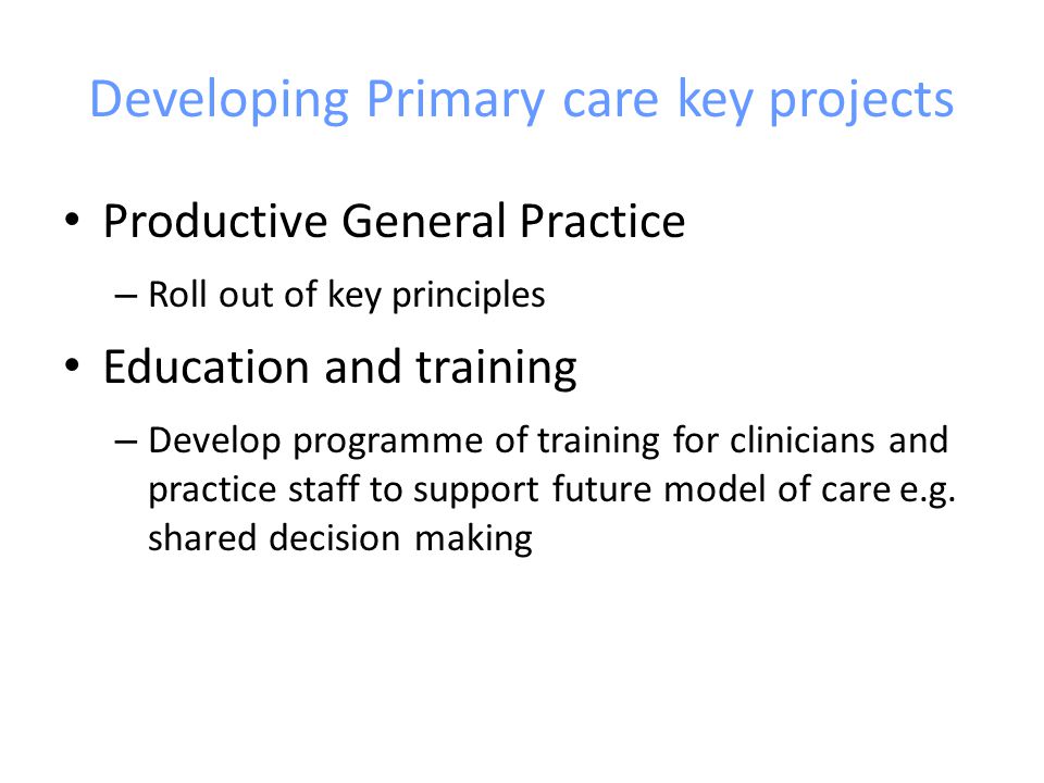 Developing Primary care key projects Productive General Practice – Roll out of key principles Education and training – Develop programme of training for clinicians and practice staff to support future model of care e.g.