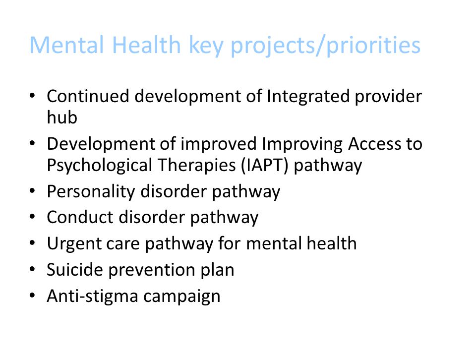 Mental Health key projects/priorities Continued development of Integrated provider hub Development of improved Improving Access to Psychological Therapies (IAPT) pathway Personality disorder pathway Conduct disorder pathway Urgent care pathway for mental health Suicide prevention plan Anti-stigma campaign