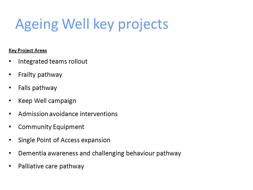 Ageing Well key projects Key Project Areas Integrated teams rollout Frailty pathway Falls pathway Keep Well campaign Admission avoidance interventions Community Equipment Single Point of Access expansion Dementia awareness and challenging behaviour pathway Palliative care pathway