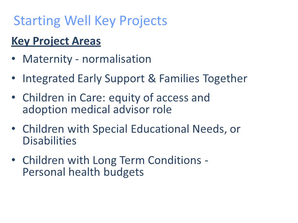 Key Project Areas Maternity - normalisation Integrated Early Support & Families Together Children in Care: equity of access and adoption medical advisor role Children with Special Educational Needs, or Disabilities Children with Long Term Conditions - Personal health budgets Starting Well Key Projects