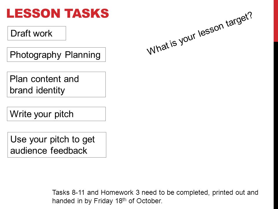 LESSON TASKS Draft work Photography Planning Plan content and brand identity Write your pitch Use your pitch to get audience feedback Tasks 8-11 and Homework 3 need to be completed, printed out and handed in by Friday 18 th of October.