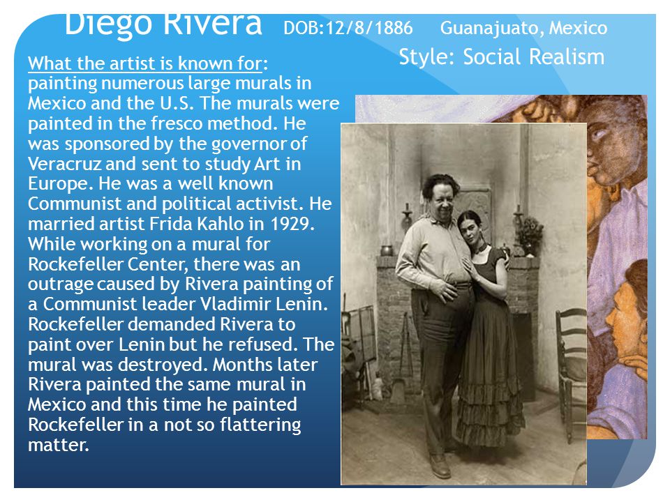 Diego Rivera DOB:12/8/1886 Guanajuato, Mexico Style: Social Realism What the artist is known for: painting numerous large murals in Mexico and the U.S.