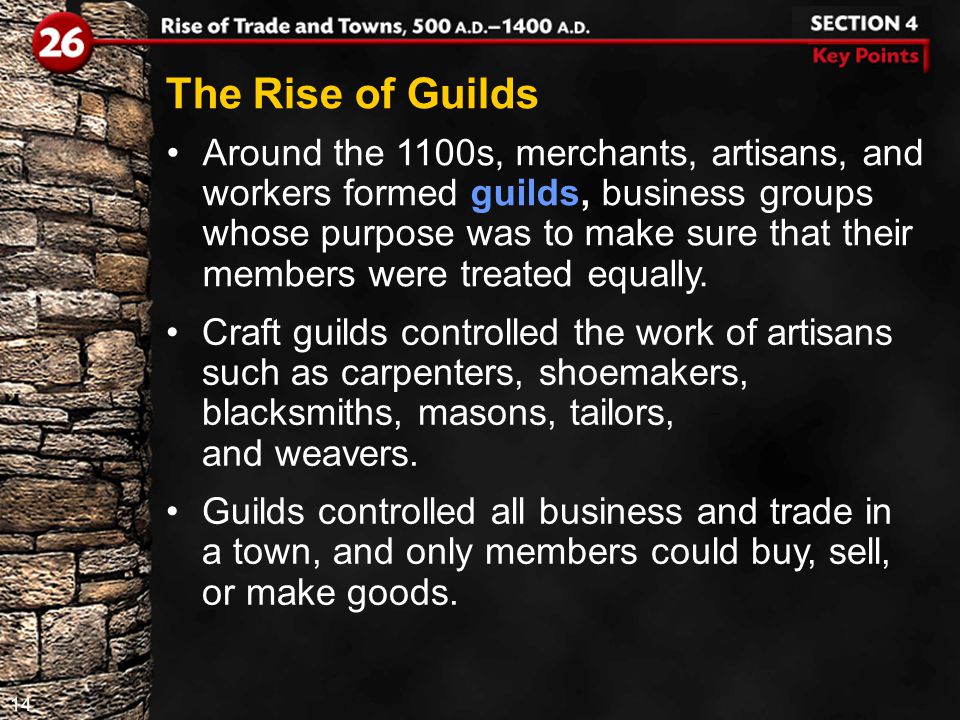 14 The Rise of Guilds Around the 1100s, merchants, artisans, and workers formed guilds, business groups whose purpose was to make sure that their members were treated equally.