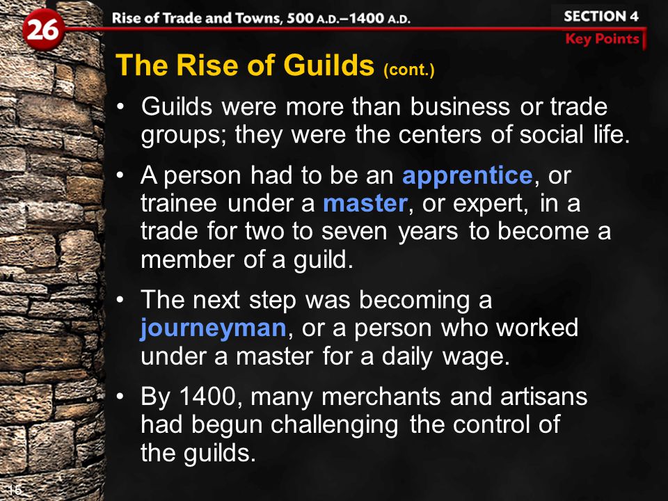 15 The Rise of Guilds (cont.) Guilds were more than business or trade groups; they were the centers of social life.