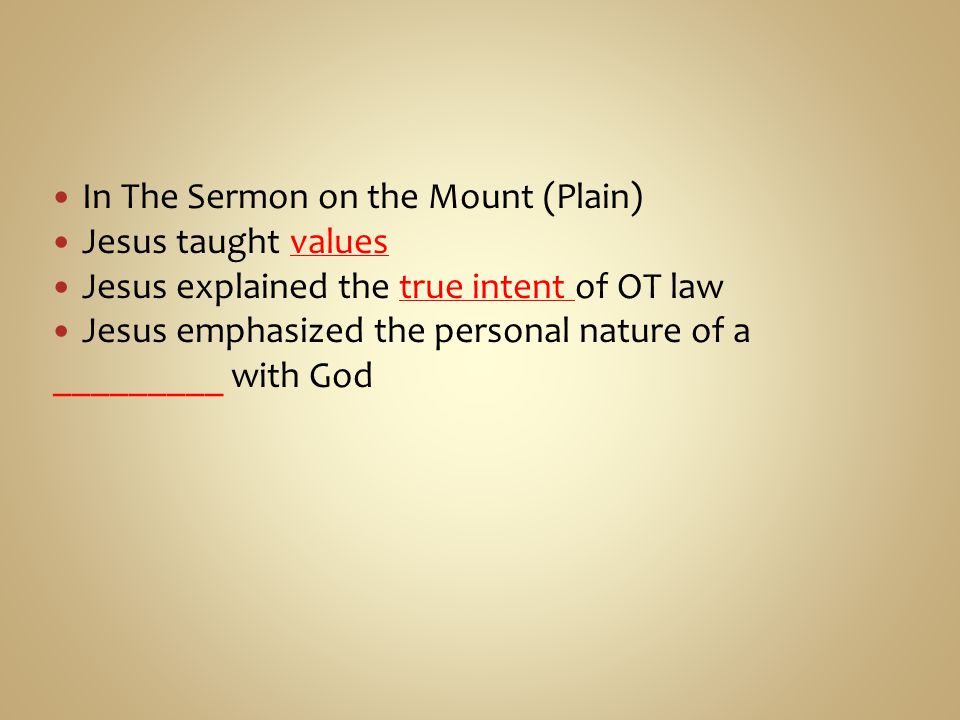 In The Sermon on the Mount (Plain) Jesus taught values Jesus explained the true intent of OT law Jesus emphasized the personal nature of a _________ with God