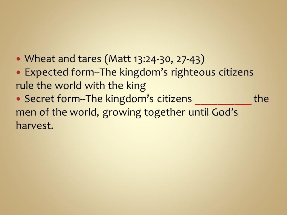 Wheat and tares (Matt 13:24-30, 27-43) Expected form--The kingdom’s righteous citizens rule the world with the king Secret form--The kingdom’s citizens __________ the men of the world, growing together until God’s harvest.