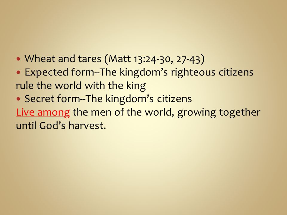 Wheat and tares (Matt 13:24-30, 27-43) Expected form--The kingdom’s righteous citizens rule the world with the king Secret form--The kingdom’s citizens Live among the men of the world, growing together until God’s harvest.