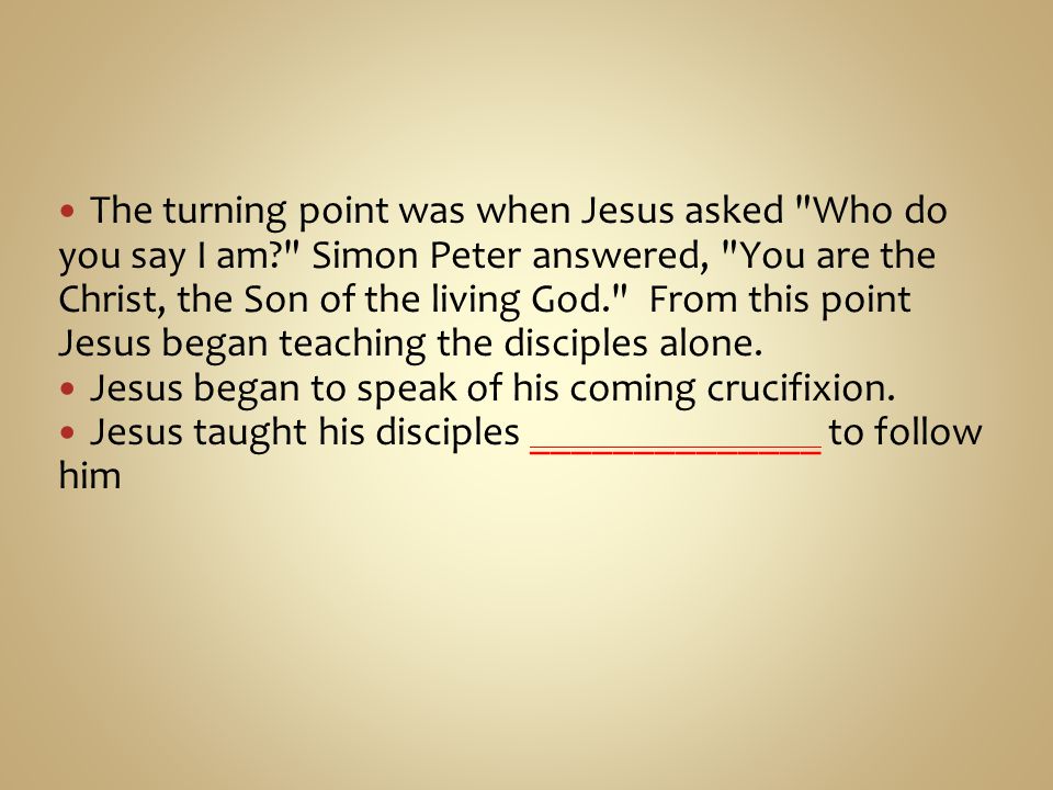 The turning point was when Jesus asked Who do you say I am Simon Peter answered, You are the Christ, the Son of the living God. From this point Jesus began teaching the disciples alone.