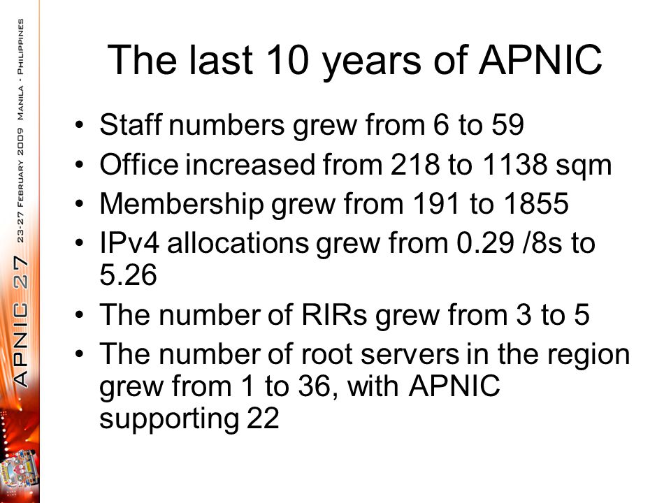 The last 10 years of APNIC Staff numbers grew from 6 to 59 Office increased from 218 to 1138 sqm Membership grew from 191 to 1855 IPv4 allocations grew from 0.29 /8s to 5.26 The number of RIRs grew from 3 to 5 The number of root servers in the region grew from 1 to 36, with APNIC supporting 22