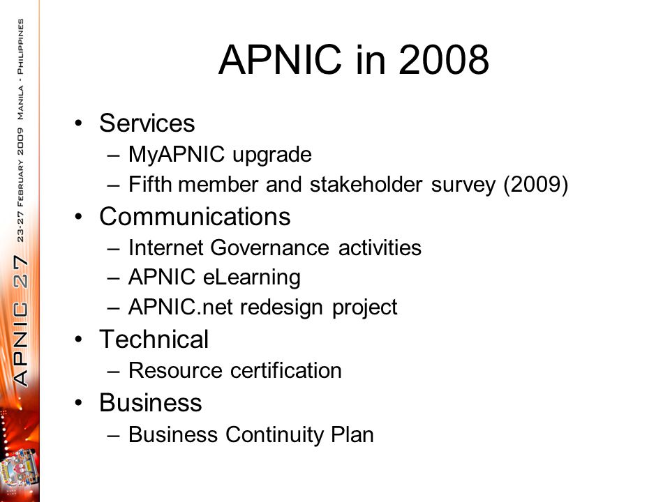 APNIC in 2008 Services –MyAPNIC upgrade –Fifth member and stakeholder survey (2009) Communications –Internet Governance activities –APNIC eLearning –APNIC.net redesign project Technical –Resource certification Business –Business Continuity Plan