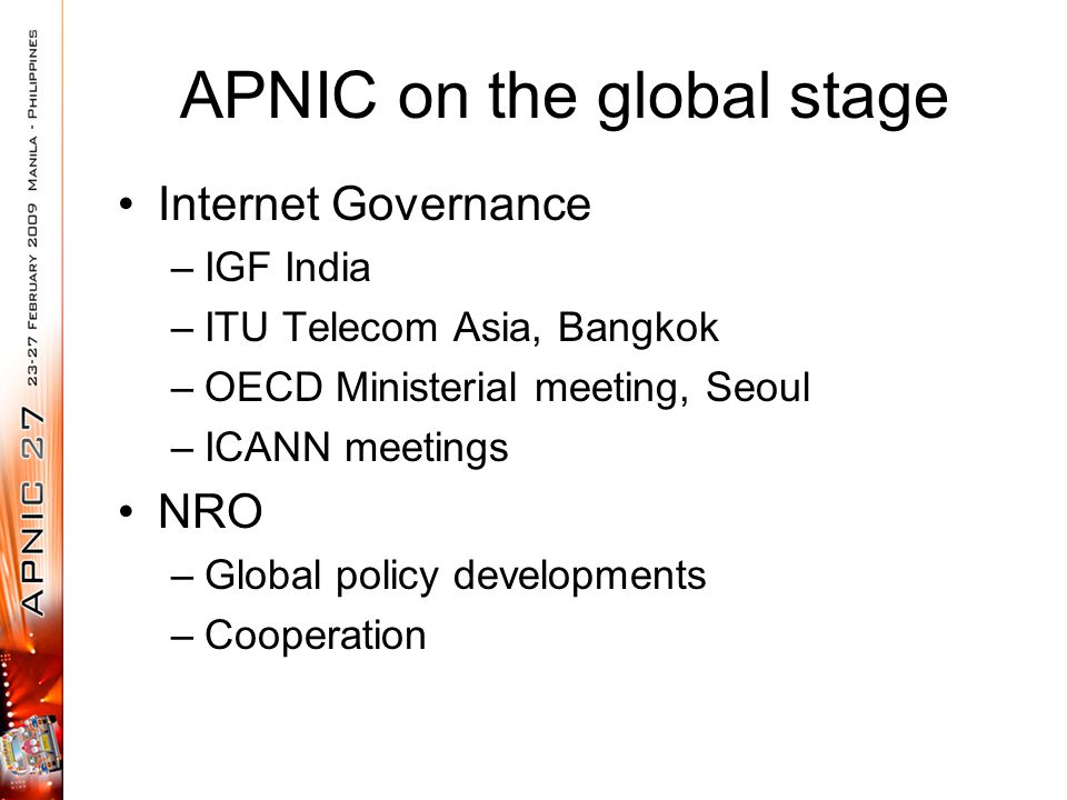 APNIC on the global stage Internet Governance –IGF India –ITU Telecom Asia, Bangkok –OECD Ministerial meeting, Seoul –ICANN meetings NRO –Global policy developments –Cooperation