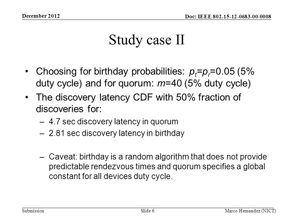 Doc: IEEE Submission Study case II Choosing for birthday probabilities: p t =p r =0.05 (5% duty cycle) and for quorum: m=40 (5% duty cycle) The discovery latency CDF with 50% fraction of discoveries for: –4.7 sec discovery latency in quorum –2.81 sec discovery latency in birthday –Caveat: birthday is a random algorithm that does not provide predictable rendezvous times and quorum specifies a global constant for all devices duty cycle.