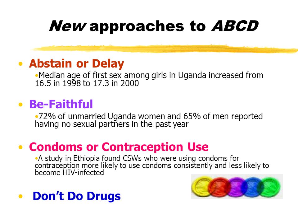 New approaches to ABCD Abstain or Delay Median age of first sex among girls in Uganda increased from 16.5 in 1998 to 17.3 in 2000 Be-Faithful 72% of unmarried Uganda women and 65% of men reported having no sexual partners in the past year Condoms or Contraception Use A study in Ethiopia found CSWs who were using condoms for contraception more likely to use condoms consistently and less likely to become HIV-infected Don’t Do Drugs