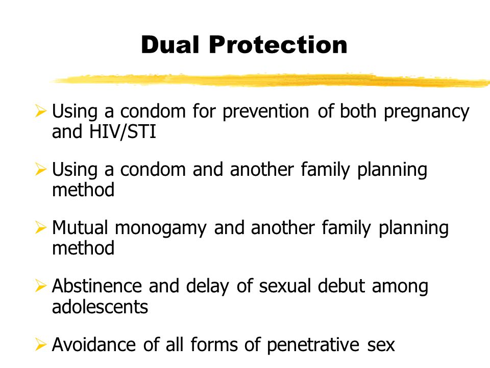 Dual Protection  Using a condom for prevention of both pregnancy and HIV/STI  Using a condom and another family planning method  Mutual monogamy and another family planning method  Abstinence and delay of sexual debut among adolescents  Avoidance of all forms of penetrative sex