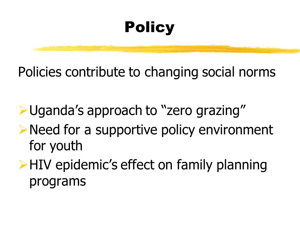 Policy Policies contribute to changing social norms  Uganda’s approach to zero grazing  Need for a supportive policy environment for youth  HIV epidemic’s effect on family planning programs